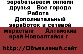 зарабатываем онлайн друзья - Все города Работа » Дополнительный заработок и сетевой маркетинг   . Алтайский край,Новоалтайск г.